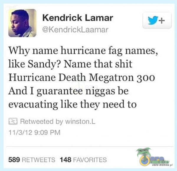  Kendrick Lamar KendrickLaamar Why name hurricane fag names, like Sandy? Name that shit Hurricane Death Megatron 300 And I guarantee n***as be...