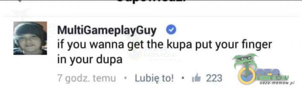 MultiGameayGuy O if you wanna get the kupa put your finger in your dupa 7 godz. temu • Lubię to! • 223