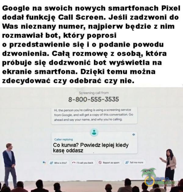  Googie na swoich nowych smartfonach Pixel dodał funkcję Call Screen. Jeśli zadzwoni do Was nioznany numer, najpierw będzie z nim rozmawiał bot, który poprosi a przedstawienie się i o podanie powodu dzwoónienia. Całą rozmowę z osobą,...