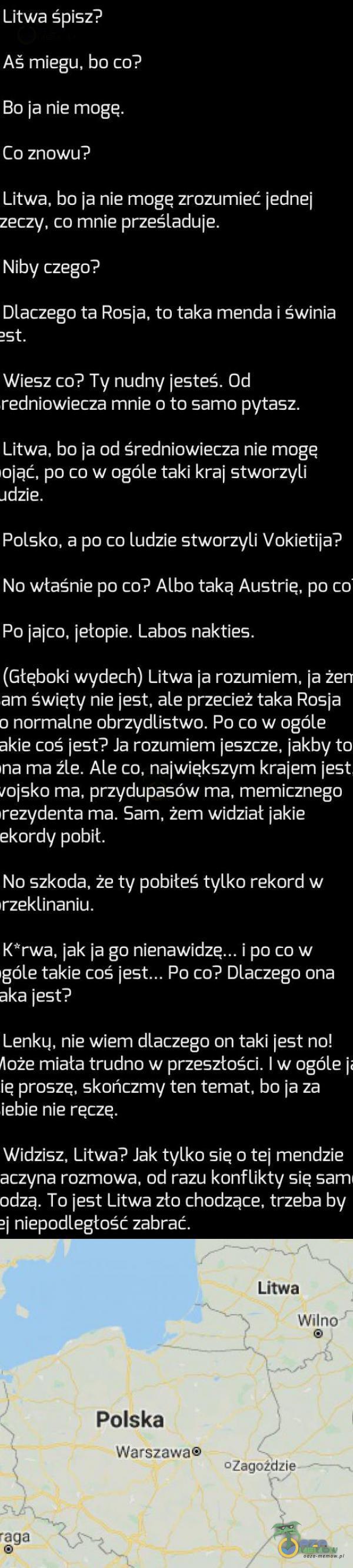   Litwa śpisz? Aš miegu, bo co? Bo ja nie mogę. Co znowu? Litwa, bo ja nie mogę zrozumieć jednej zeczy, co mnie prześladuje. Niby czego? Dlaczego ta Rosja, to taka menda i świnia 2St. Wiesz co? Ty nudny jesteś. Od redniowiecza mnie o to samo...