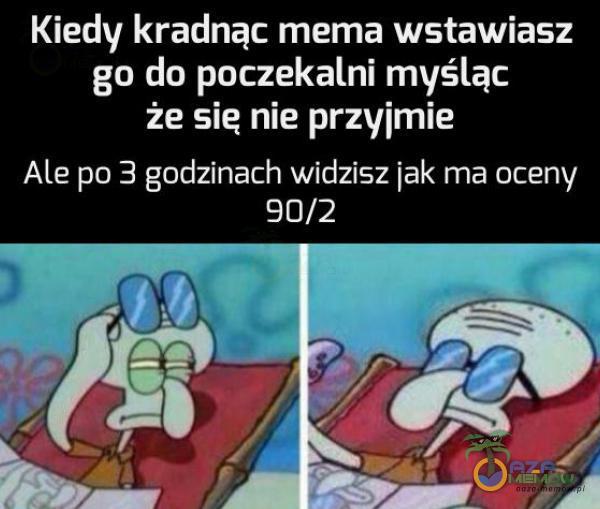 Kiedy kradnąc mema wstawiasz go do poczekalni myśląc że sie nie przyjmie Ale po 3 godzinach widzisz jak ma oceny 90/2