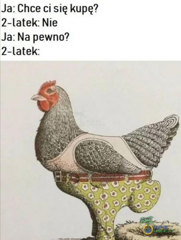 Ja: Chce ci się kupę? 2-latek: Nie Ja: Na pewno? 2-latek: