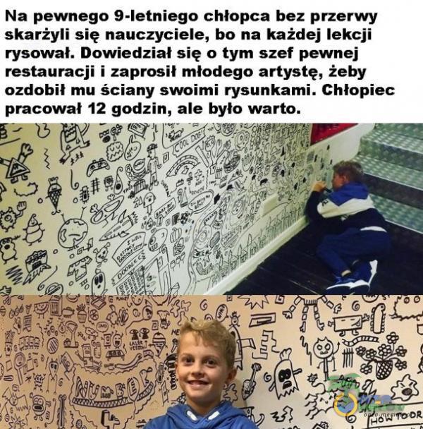  Na pewnego 9-letniego chłopca bez przerwy skarżyli się nauczyciele, bo na każdej lekcji rysował. Dowiedział się o tym szef pewnej restauracji i zaprosił młodego artystę, żeby ozdobił mu ściany swoimi rysunkami. Chłopiec pracował 12...