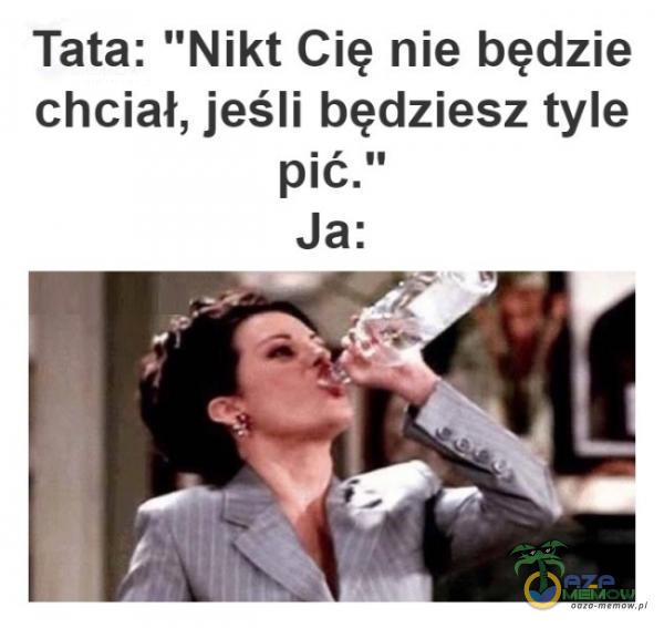 Tata: Nikt Cię nie będzie chciał, jeśli będziesz tyle pić. Ja: