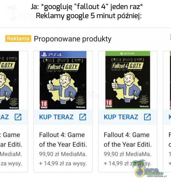  Ja: googluje fallout 4 jeden raz* Reklamy google 5 rninut później: [3 Proponowane produkty MZ 0OTYĄ KLIP TERAZ [7 KUP TERAZ (Ż - Game Fallout 4:Game Fallout 4: Game ar Edili. of the Year Editi. of the Year Editi. a 19:40 zł Mediirhdn 990 zł...