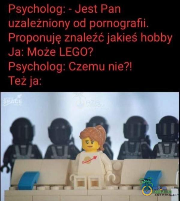 Psycholog: - Jest Pan uzależniony od pornografi*** Proponuję znaleźć jakieś hobby Ja: Może LEGO? Psycholog: Czemu nie?! Też ja: