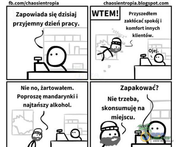  fb chaosientro ia Zapowiada się dzisiaj przyjemny dzień pracy. Nie no, żartowałem. Poproszę mandarynki i najtańszy alkohol. chaosientro ia,blo s ot WT E Przyszedłem zakłócać spokój i komfort innych klientów. Io•e Zapakować? Nie trzeba,...