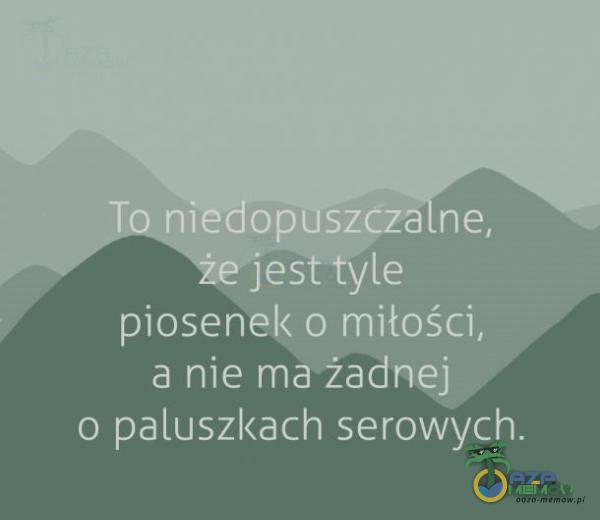 JATiedopuszcza ne, piosenel< o miłości, a nie ma żadnej o paluszl<ach serowych.