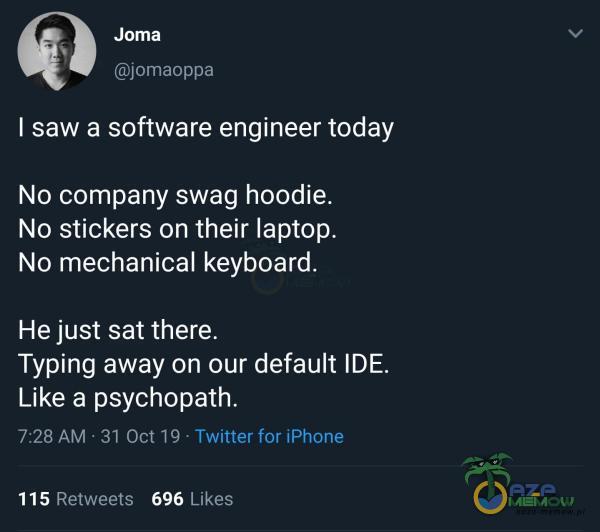  Joma jomaoppa I saw a software engineer today No pany swag hoodie. No stickers on their laptop. No mechanical keyboard. He just sat there. Typing away on our default IDE. Like a psychopath. 7:28 AM • 31 Oct 19 • Twitter for iPhone 115 696 Likes...