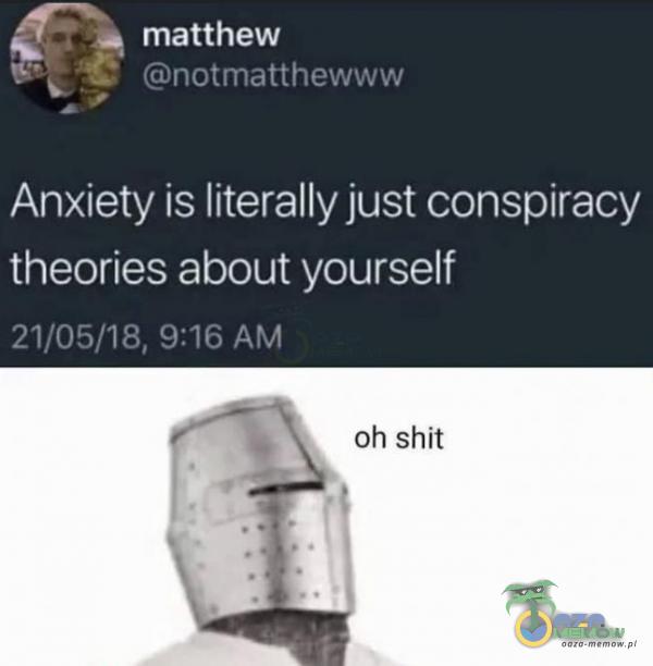 matthew notmatthe Anxiety is literally just conspiracy theories about yourself 21/05/18, 9:16 AM oh shit