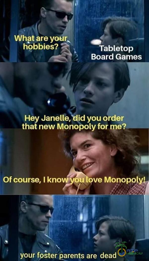 Wh?t are youŔ hobbies? Tabletop Board Games Hey Janelle, id you order that new Monopoly for me? Of course, I kno u ve Monopolyl your fpster parents are dead