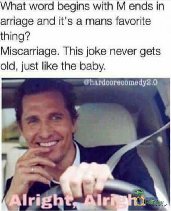 What word begins with M ends in arriage and itis a mans favorite thing? Miscarriage. This joke never gets old, just like the baby. Irig