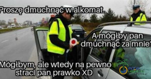 Droszę dmuchnąć w alkomat. Amógłby pan dmÓĆhną6 za mnie Mógłbym, ale wtedy nę pewno straci pan prawko XD