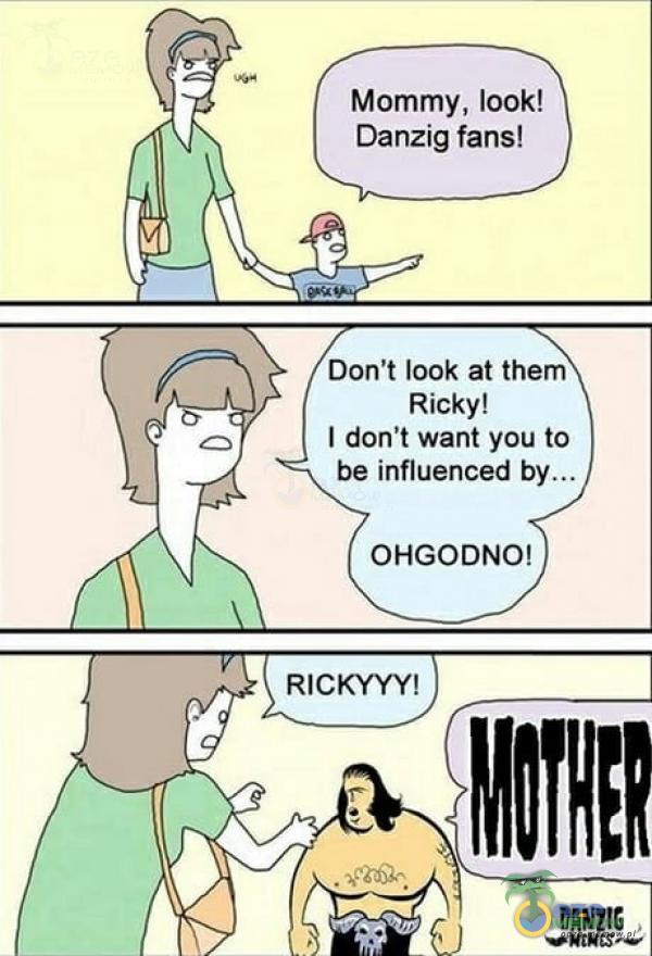 Mommy, look! Danzig fans! Don t look at them Ricky! I don t want you to be influenced OHGODNO! RICKYYY!