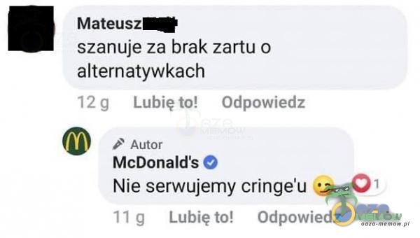 Mateusz szanuje za brak zartu o alternatywkach 12 g Lubię to! Odpowiedz Autor McDonalďs O Nie serwujemy cringe u 01 I I g Lubię to! Odpowiedz