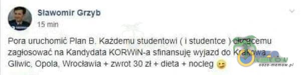 Sławomir Grzyb 15 min Pora uruchomić Plan B. Każdemu studentowi ( i studentce ) chcącemu zagłosować na Kandydata KORWiN-a sfinansuję wyjazd do Krakowa. Gliwic, Opola, Wrocławia + zwrot 30 zł + dieta + nocleg
