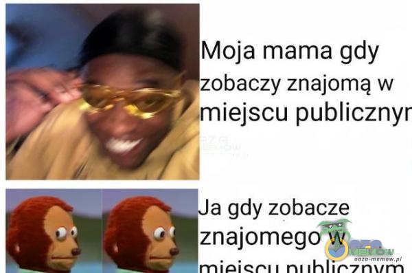 Moja mama gdy zobaczy znajomą w ,miejscu publicznyr a gdy zobacze znajomego w