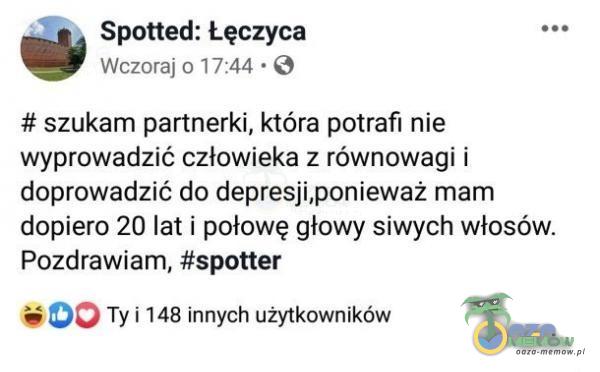  Spotted: Łęczyca Wczoraj 0 17:44 • # szukam partnerki, która potrafi nie wyprowadzić człowieka z równowagi i doprowadzić do depresji,ponieważ mam dopiero 20 lat i połowę głowy siwych włosów. Pozdrawiam, #spotter Ty i 148 innych...