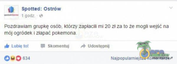 Spotted: Ostrów pozdrawiam grupkę osób. którzy zapłacili mi 20 zł za to że mogli wejść na mój ogródek i złapać pokemona. Lub* to! Skrynentuj 0 634 Najpopularniejsze komentarze •