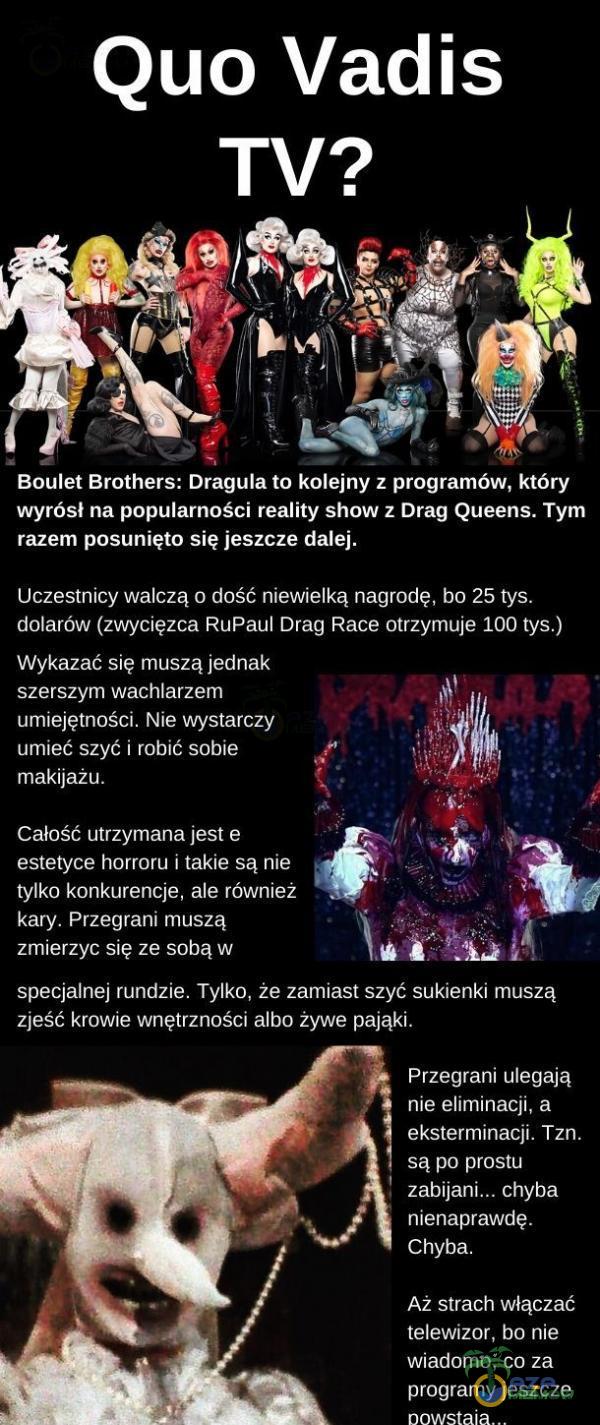   Quo Vadis Boulet Brothers: Dragula to kolejny z programów, który wyrósł na popularności reality show z Drag Queens. Tym razem posunięto się jeszcze dalej. Uczestnicy walczą o dość niewielką nagrodę, bo 25 tys. dolarów (zwycięzca RuPauI...