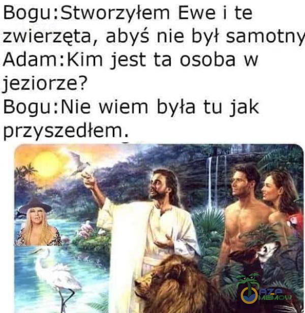 Bogu:Stworzyłem Ewe i te zwierzęta, abyś nie był samotny Adam:Kim jest ta osoba w jeziorze? Bogu:Nie wiem była tu jak przyszedłem.