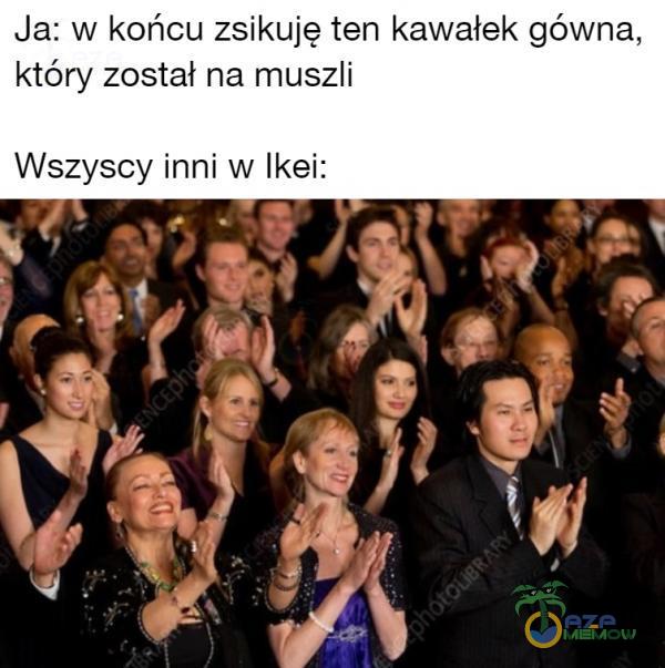 Ja: W końcu zsikuję ten kawałek gówna, który został na muszli Wszyscy inni W Ikei: „ I ! ?! f 1 . r. | L | * ) * FII f lą| ,— 1 › 4. * . . : . II W p T 5 .;. „ r _ | I . : _ , QC , 4! IL | I : ._r _.