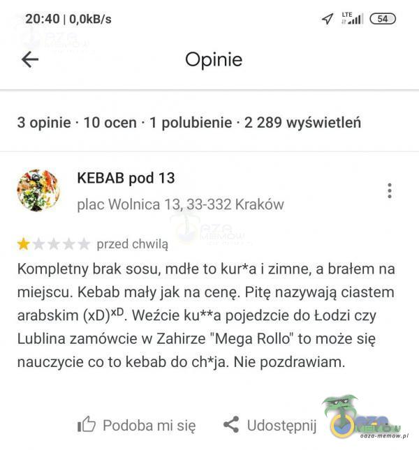   20:40 | O,OkB/s Opinie 3 opinie • 10 ocen • 1 polubienie • 2 289 wyświetleń KEBAB pod 13 ac Wolnica 13, 33-332 Kraków przed chwilą Kometny brak sosu, mdłe to kur*a i zimne, a brałem na miejscu. Kebab mały jak na cenę. Pitę nazywają...