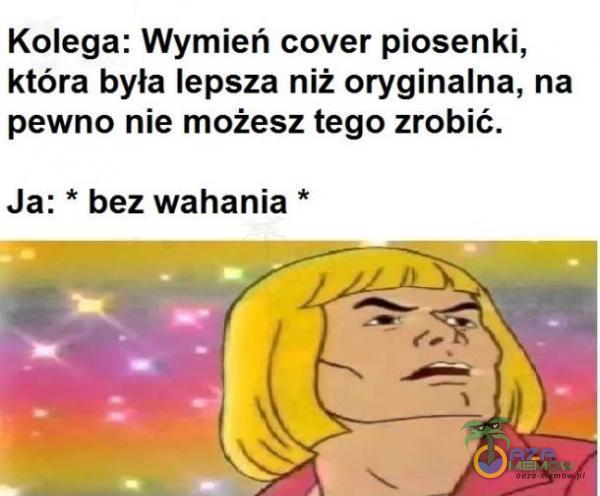 Kolega: Wymień cover piosenki, która była lepsza niż oryginalna, na pewno nie możesz tego zrobić. Ja: * bez wahania *