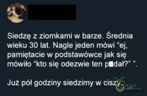 Siedzę z ziomkami w barze. Średnia wieku 30 lat. Nagle jeden mówi ”ej, pamiętacie w podstawówce jak się mówiło kto się odezwie ten *dał? ” Już pół godziny siedzimy w ciszy.