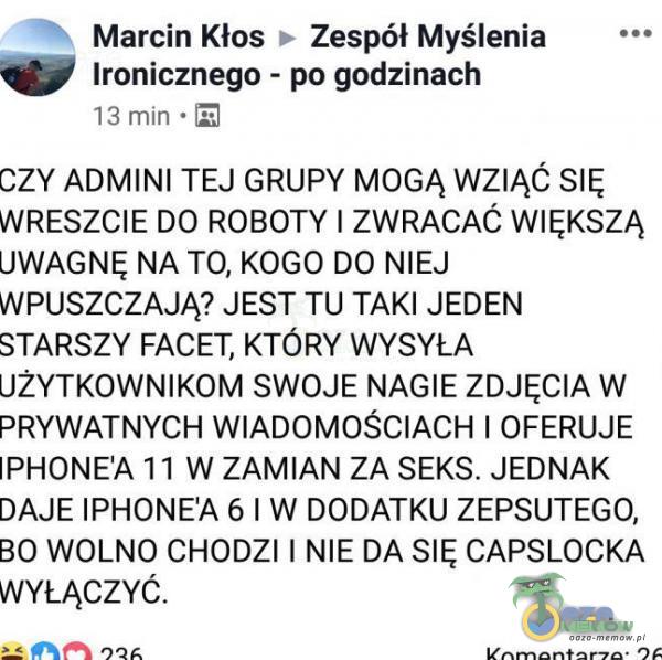   Marcin Kłos > Zespół Myślenia Ironicznego - po godzinach 13 min czy ADMINI TEJ GRUPY MOGĄ WZIĄĆ SIĘ WRESZCIE DO ROBOTY I ZWRACAĆ WIĘKSZĄ UWAGNĘ NA TO, KOGO DO NIEJ WPUSZCZAJĄ? JEST TU TAKI JEDEN STARSZY FACET, KTÓRY WYSYŁA...