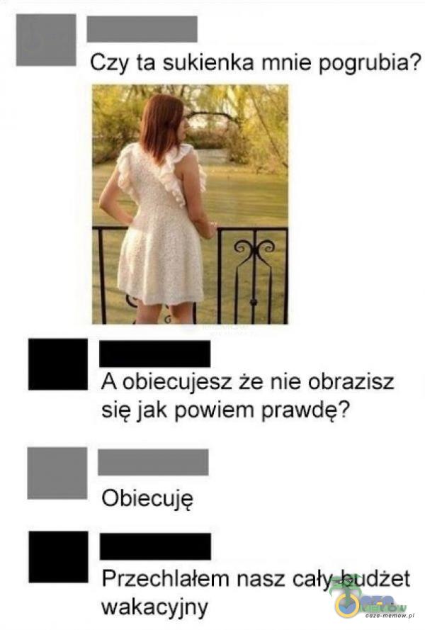 Czy ta sukienka mnie pogrubia? A obiecujesz że nie obrazisz się jak powiem prawdę? Obiecuję Przechlałem nasz cały budżet wakacyjny