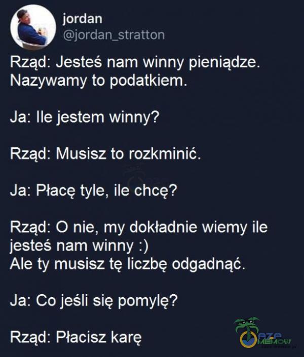   jordan jordan_stratton Rząd: Jesteś nam winny pieniądze. Nazywamy to podatkiem. Ja: Ile jestem winny? Rząd: Musisz to rozkminić. Ja: Płacę tyle, ile chcę? Rząd: O nie, my dokładnie wiemy ile jesteś nam winny :) Ale ty musisz tę liczbę...