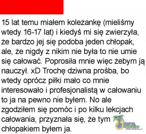  15 lat temu miałem koleżankę (mieliśmy wtedy 16-17 lat) i kiedyś mi się zwierzyła, że bardzo jej się podoba jeden chłopak, ale, że nigdy z nikim nie była to nie umie się całować. Poprosiła mnie więc żebym ją nauczył. xD Trochę...