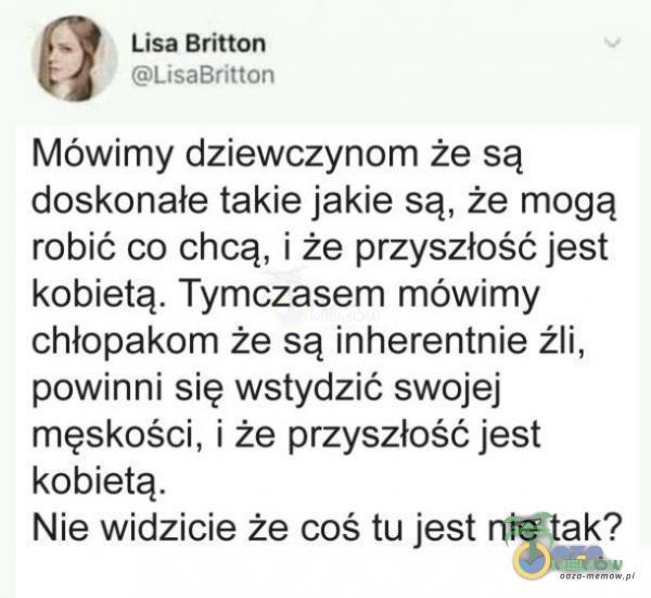  Lisa Emlo :”L Lai— N ? Mówimy dziewczynom że są doskonałe takie jakie są że mogą robić co chcą, i że przyszłość jest kobietą. Tymczasem mowimy chłopakom że są inherentnie źli. powinni się wstydzić swojej męskości. i że...