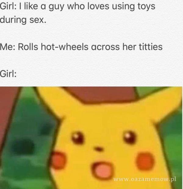 Girl: I like a guy who loves using toys during s**. Me: Rolls hot-wheels across her titties o ww. )o . VI