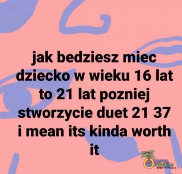 jak bedziesz miec” _ dżieckeh wieku 1 6 lat to» 21 lat pozniej _stworzyeie duet 21 37 i mean its. kinda worth ii . .