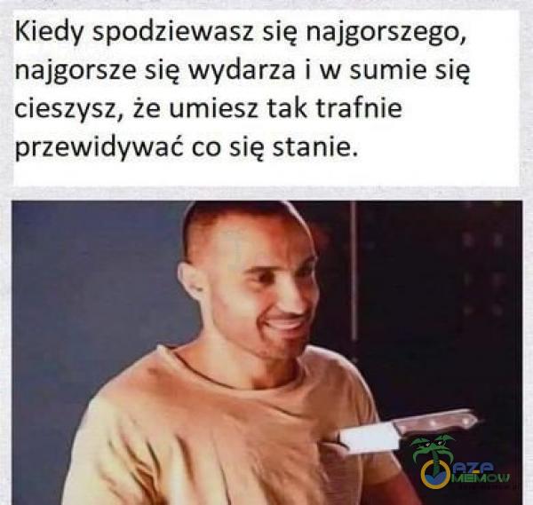 Kiedy spodziewasz się najgorszego, najgorsze:sig wydarza iw sumie się tieszysz. żeuimiesz tak trafnie przewidywać co się stanie.