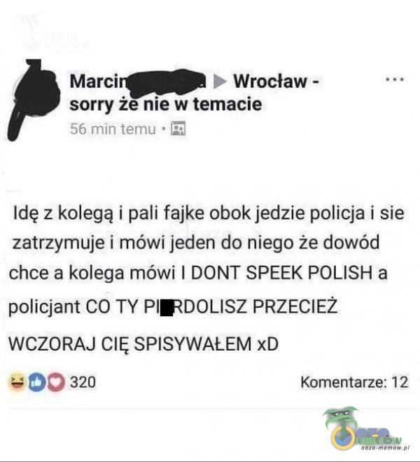  Wrocław - Marci sorry że nie w temacie 56 min temu • Idę z kolegą i pali fajke obok jedzie policja i sie zatrzymuje i mówi jeden do niego że dowód chce a kolega mówi I DONT SPEEK POLISH a policjant CO TY PIRDOLISZ PRZECIEŻ WCZORAJ CIĘ...