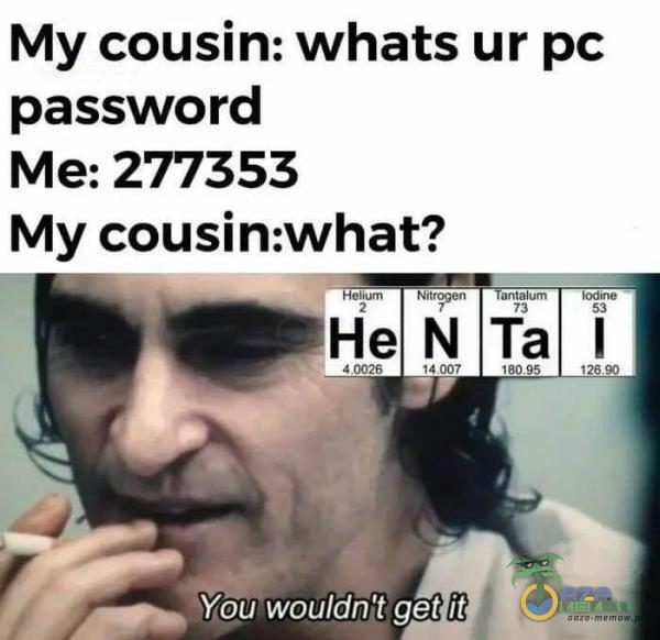 My cousin: whats ur pc password Me: 277353 My cousin:what? Yogîwouldn t get ił antalum Ta 18095